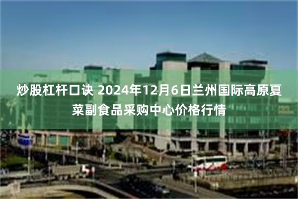 炒股杠杆口诀 2024年12月6日兰州国际高原夏菜副食品采购中心价格行情