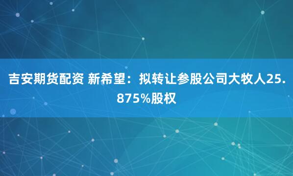 吉安期货配资 新希望：拟转让参股公司大牧人25.875%股权