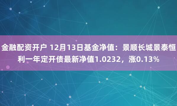 金融配资开户 12月13日基金净值：景顺长城景泰恒利一年定开债最新净值1.0232，涨0.13%