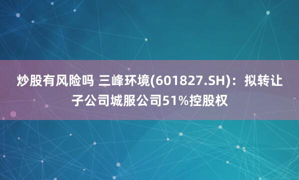 炒股有风险吗 三峰环境(601827.SH)：拟转让子公司城服公司51%控股权