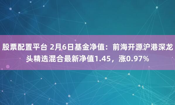 股票配置平台 2月6日基金净值：前海开源沪港深龙头精选混合最新净值1.45，涨0.97%