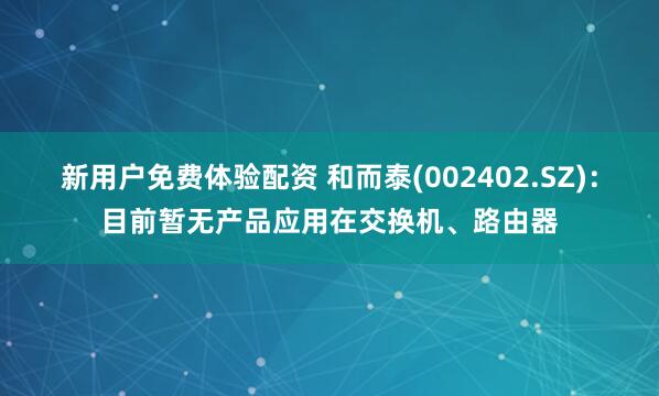 新用户免费体验配资 和而泰(002402.SZ)：目前暂无产品应用在交换机、路由器