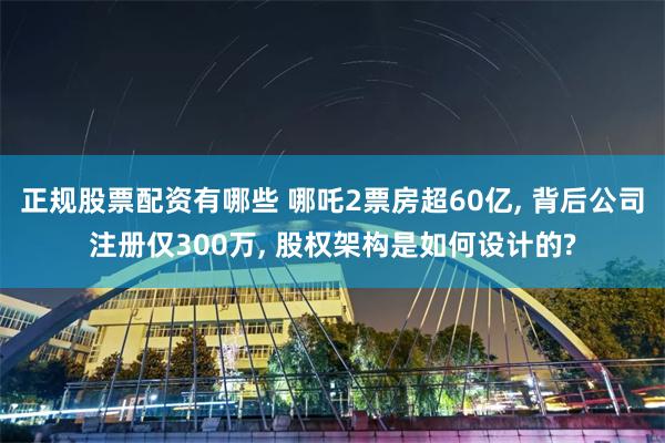 正规股票配资有哪些 哪吒2票房超60亿, 背后公司注册仅300万, 股权架构是如何设计的?