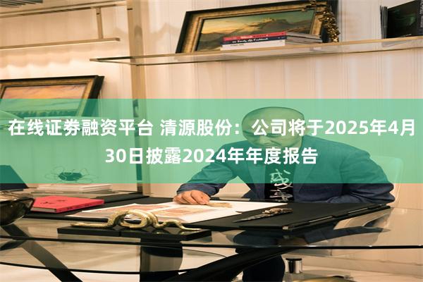 在线证劵融资平台 清源股份：公司将于2025年4月30日披露2024年年度报告