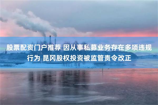 股票配资门户推荐 因从事私募业务存在多项违规行为 昆冈股权投资被监管责令改正