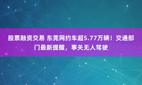 股票融资交易 东莞网约车超5.77万辆！交通部门最新提醒，事关无人驾驶