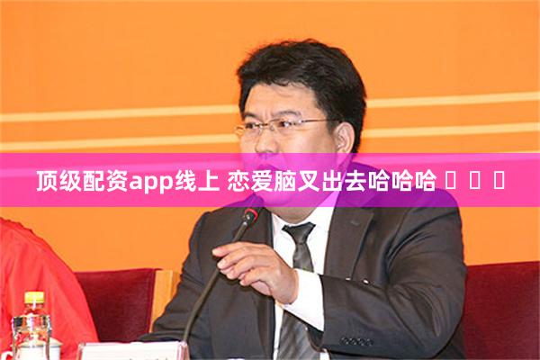 顶级配资app线上 恋爱脑叉出去哈哈哈 ​​​