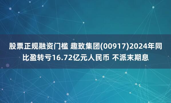 股票正规融资门槛 趣致集团(00917)2024年同比盈转亏16.72亿元人民币 不派末期息