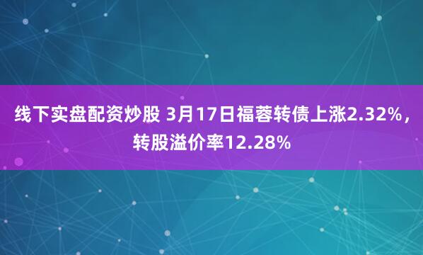 线下实盘配资炒股 3月17日福蓉转债上涨2.32%，转股溢价率12.28%